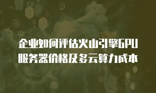 企业如何评估火山引擎GPU服务器价格及多云算力成本
