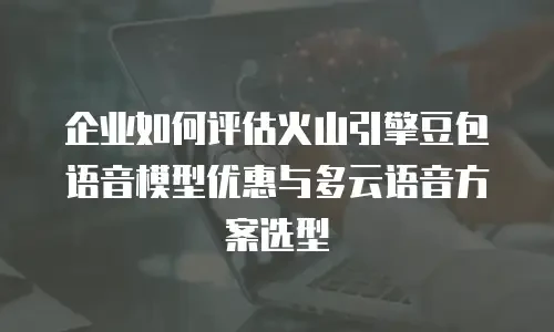 企业如何评估火山引擎豆包语音模型优惠与多云语音方案选型