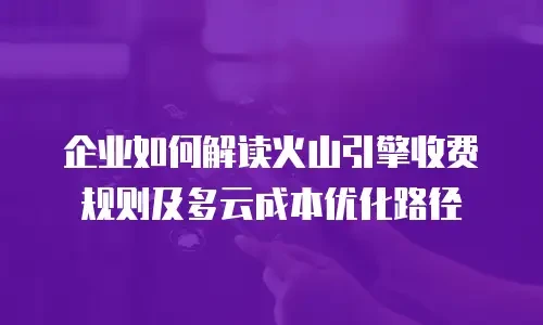 企业如何解读火山引擎收费规则及多云成本优化路径