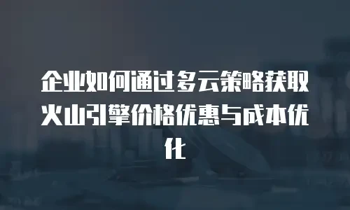 企业如何通过多云策略获取火山引擎价格优惠与成本优化