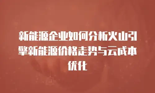 新能源企业如何分析火山引擎新能源价格走势与云成本优化