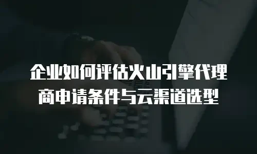 企业如何评估火山引擎代理商申请条件与云渠道选型
