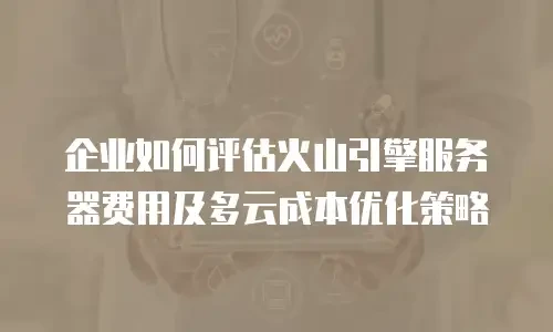 企业如何评估火山引擎服务器费用及多云成本优化策略