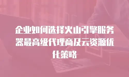 企业如何选择火山引擎服务器最高级代理商及云资源优化策略