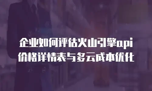 企业如何评估火山引擎api价格详情表与多云成本优化