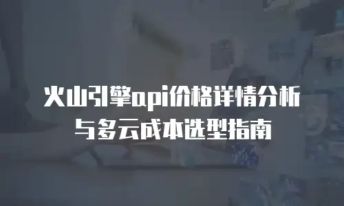 火山引擎api价格详情分析与多云成本选型指南