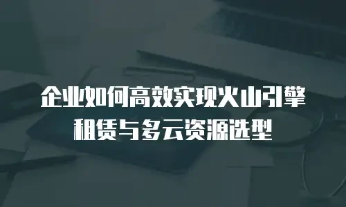 企业如何高效实现火山引擎租赁与多云资源选型