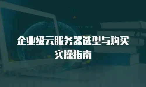 企业级云服务器选型与购买实操指南