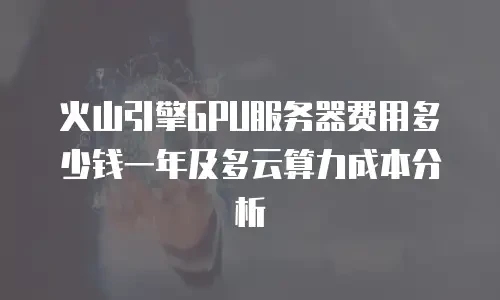 火山引擎GPU服务器费用多少钱一年及多云算力成本分析