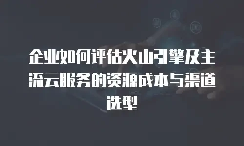 企业如何评估火山引擎及主流云服务的资源成本与渠道选型