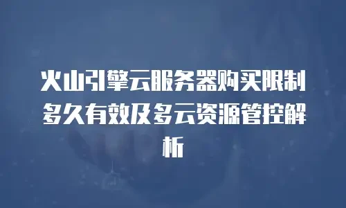 火山引擎云服务器购买限制多久有效及多云资源管控解析