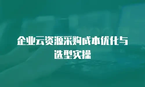 企业云资源采购成本优化与选型实操