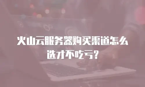 火山云服务器购买渠道怎么选才不吃亏？