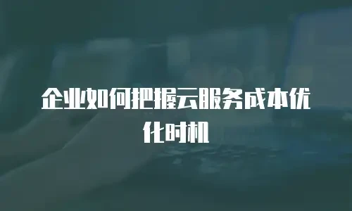 企业如何把握云服务成本优化时机