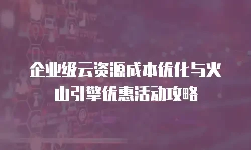 企业级云资源成本优化与火山引擎优惠活动攻略
