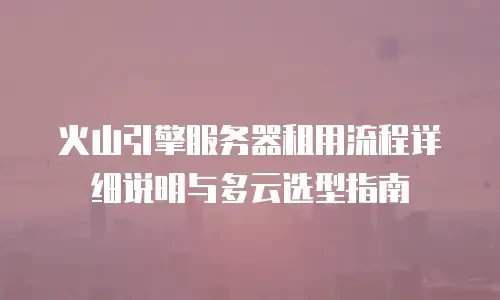 火山引擎服务器租用流程详细说明与多云选型指南