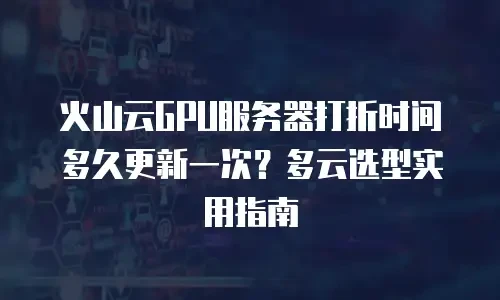 火山云GPU服务器打折时间多久更新一次？多云选型实用指南