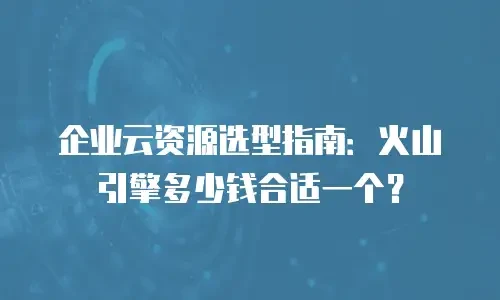 企业云资源选型指南：火山引擎多少钱合适一个？