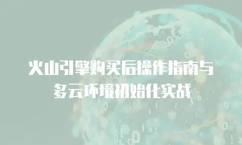 火山引擎购买后操作指南与多云环境初始化实战
