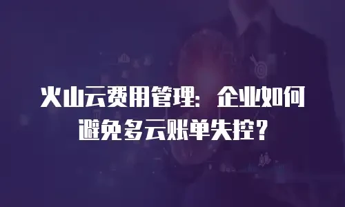 火山云费用管理：企业如何避免多云账单失控？