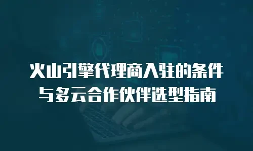 火山引擎代理商入驻的条件与多云合作伙伴选型指南