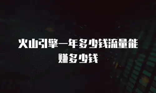 火山引擎一年多少钱流量能赚多少钱