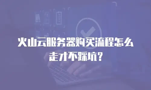 火山云服务器购买流程怎么走才不踩坑？