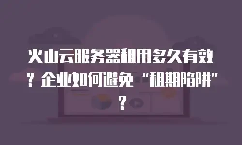 火山云服务器租用多久有效？企业如何避免&ldquo;租期陷阱&rdquo;？