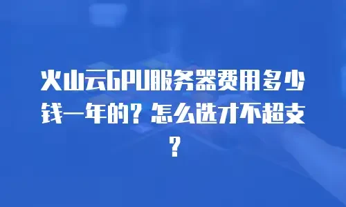 火山云GPU服务器费用多少钱一年的？怎么选才不超支？