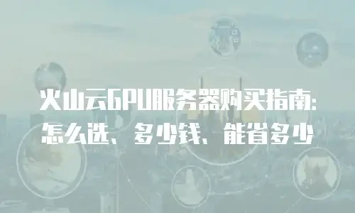 火山云GPU服务器购买指南：怎么选、多少钱、能省多少