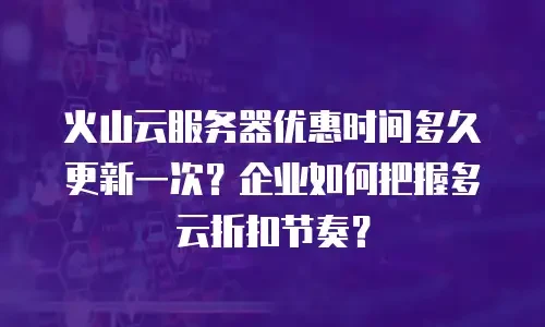 火山云服务器优惠时间多久更新一次？企业如何把握多云折扣节奏？