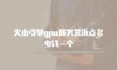 火山引擎gpu服务器返点多少钱一个