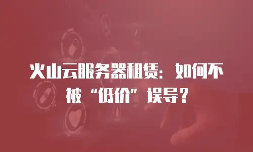 火山云服务器租赁：如何不被&ldquo;低价&rdquo;误导？