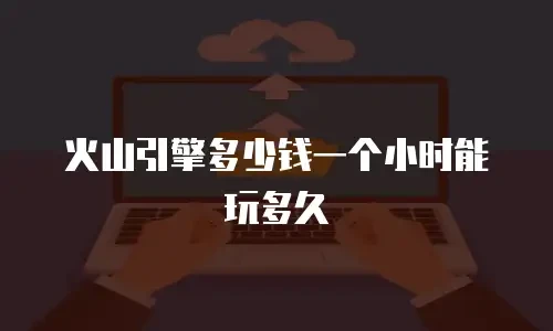 火山引擎多少钱一个小时能玩多久