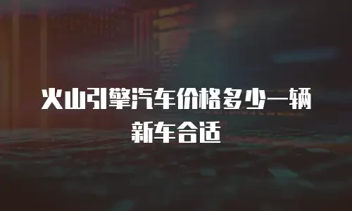 火山引擎汽车价格多少一辆新车合适