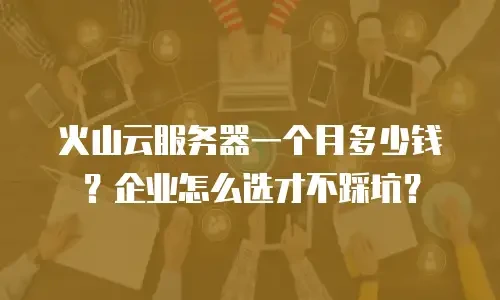 火山云服务器一个月多少钱？企业怎么选才不踩坑？