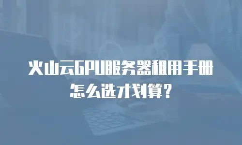火山云GPU服务器租用手册怎么选才划算？