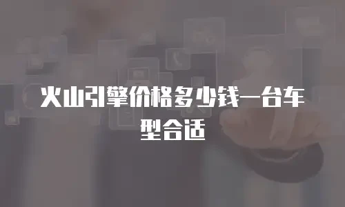 火山引擎价格多少钱一台车型合适
