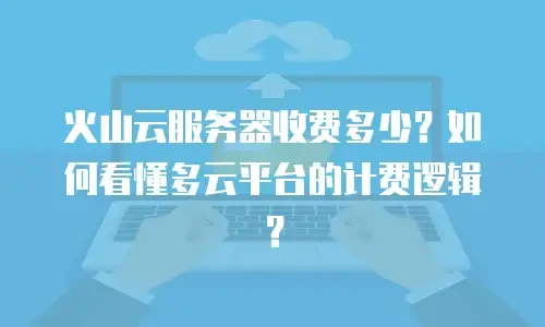 火山云服务器收费多少？如何看懂多云平台的计费逻辑？