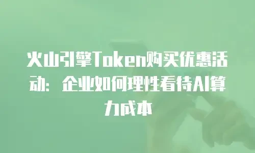 火山引擎Token购买优惠活动：企业如何理性看待AI算力成本