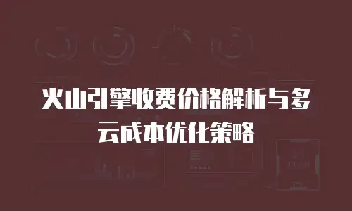 火山引擎收费价格解析与多云成本优化策略