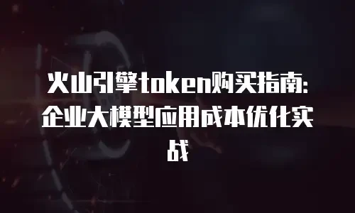 火山引擎token购买指南：企业大模型应用成本优化实战