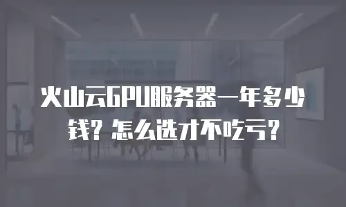 火山云GPU服务器一年多少钱？怎么选才不吃亏？