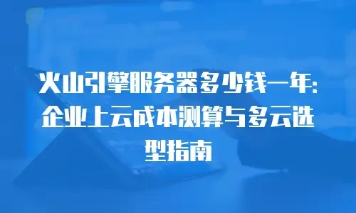 火山引擎服务器多少钱一年：企业上云成本测算与多云选型指南