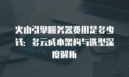 火山引擎服务器费用是多少钱：多云成本架构与选型深度解析