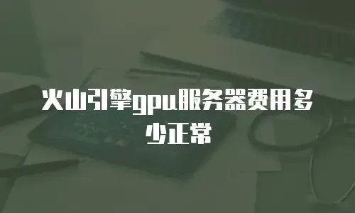 火山引擎gpu服务器费用多少正常