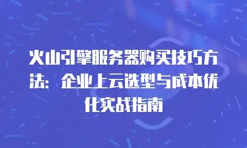 火山引擎服务器购买技巧方法：企业上云选型与成本优化实战指南