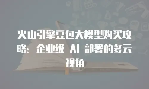 火山引擎豆包大模型购买攻略：企业级 AI 部署的多云视角
