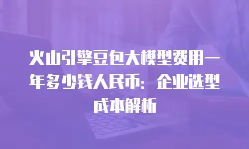 火山引擎豆包大模型费用一年多少钱人民币：企业选型成本解析