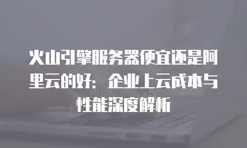 火山引擎服务器便宜还是阿里云的好：企业上云成本与性能深度解析